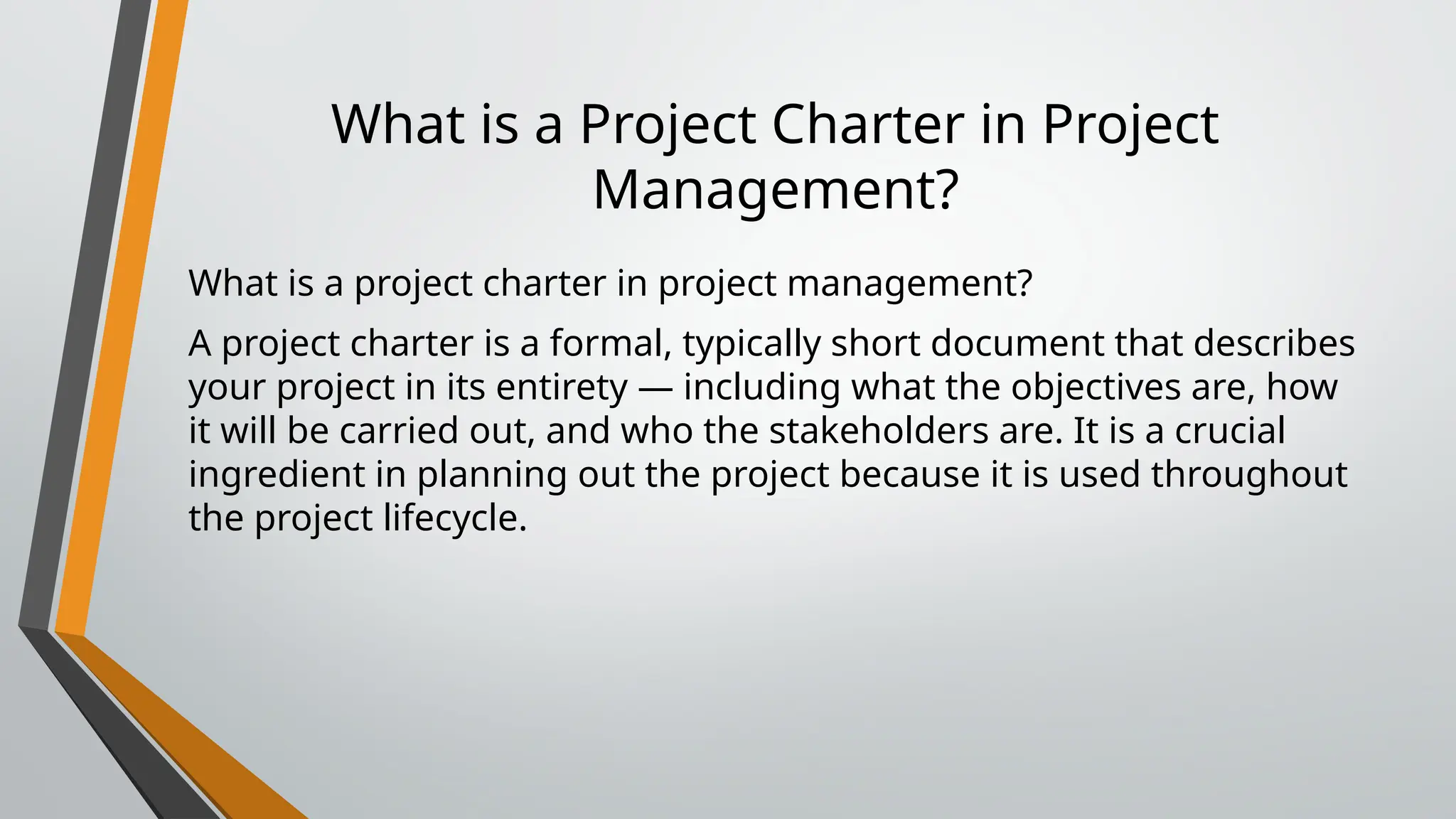 What is a Project Charter in Project
Management?
What is a project charter in project management?
A project charter is a formal, typically short document that describes
your project in its entirety — including what the objectives are, how
it will be carried out, and who the stakeholders are. It is a crucial
ingredient in planning out the project because it is used throughout
the project lifecycle.
 