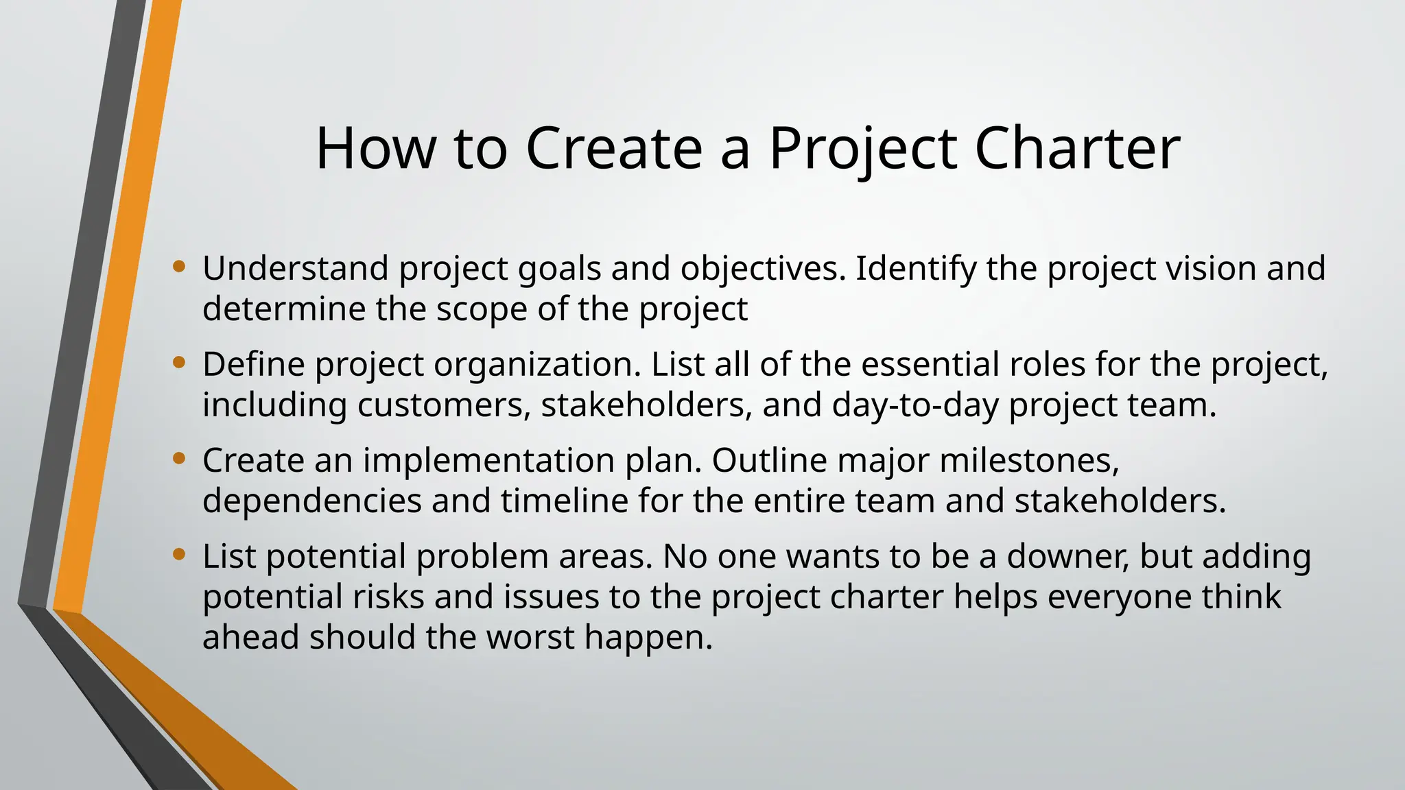 How to Create a Project Charter
• Understand project goals and objectives. Identify the project vision and
determine the scope of the project
• Define project organization. List all of the essential roles for the project,
including customers, stakeholders, and day-to-day project team.
• Create an implementation plan. Outline major milestones,
dependencies and timeline for the entire team and stakeholders.
• List potential problem areas. No one wants to be a downer, but adding
potential risks and issues to the project charter helps everyone think
ahead should the worst happen.
 