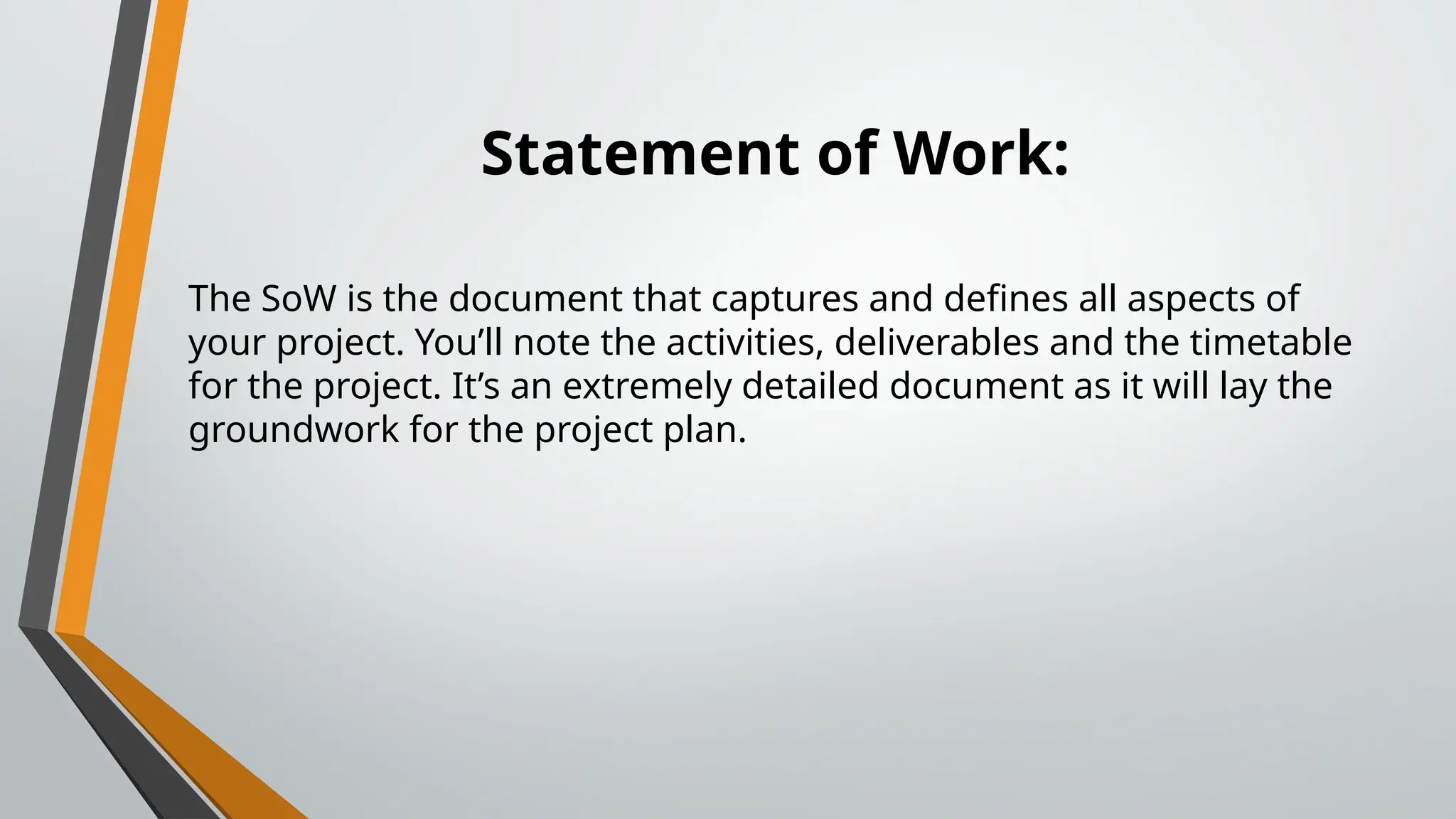 Statement of Work:
The SoW is the document that captures and defines all aspects of
your project. You’ll note the activities, deliverables and the timetable
for the project. It’s an extremely detailed document as it will lay the
groundwork for the project plan.
 