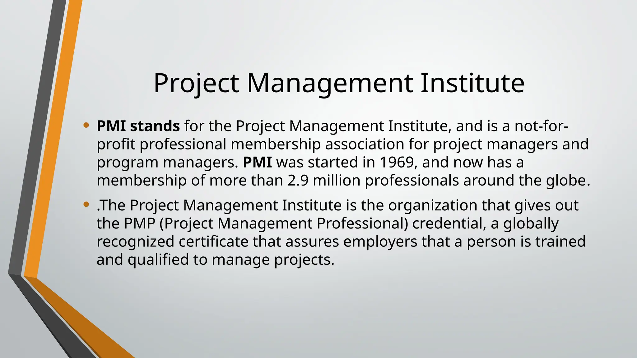 Project Management Institute
• PMI stands for the Project Management Institute, and is a not-for-
profit professional membership association for project managers and
program managers. PMI was started in 1969, and now has a
membership of more than 2.9 million professionals around the globe.
• .The Project Management Institute is the organization that gives out
the PMP (Project Management Professional) credential, a globally
recognized certificate that assures employers that a person is trained
and qualified to manage projects.
 