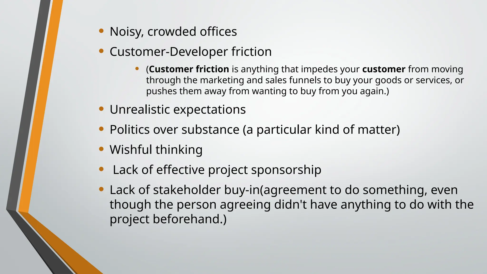• Noisy, crowded offices
• Customer-Developer friction
• (Customer friction is anything that impedes your customer from moving
through the marketing and sales funnels to buy your goods or services, or
pushes them away from wanting to buy from you again.)
• Unrealistic expectations
• Politics over substance (a particular kind of matter)
• Wishful thinking
• Lack of effective project sponsorship
• Lack of stakeholder buy-in(agreement to do something, even
though the person agreeing didn't have anything to do with the
project beforehand.)
 