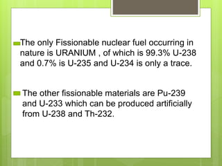 The only Fissionable nuclear fuel occurring in
nature is URANIUM , of which is 99.3% U-238
and 0.7% is U-235 and U-234 is only a trace.
The other fissionable materials are Pu-239
and U-233 which can be produced artificially
from U-238 and Th-232.
 