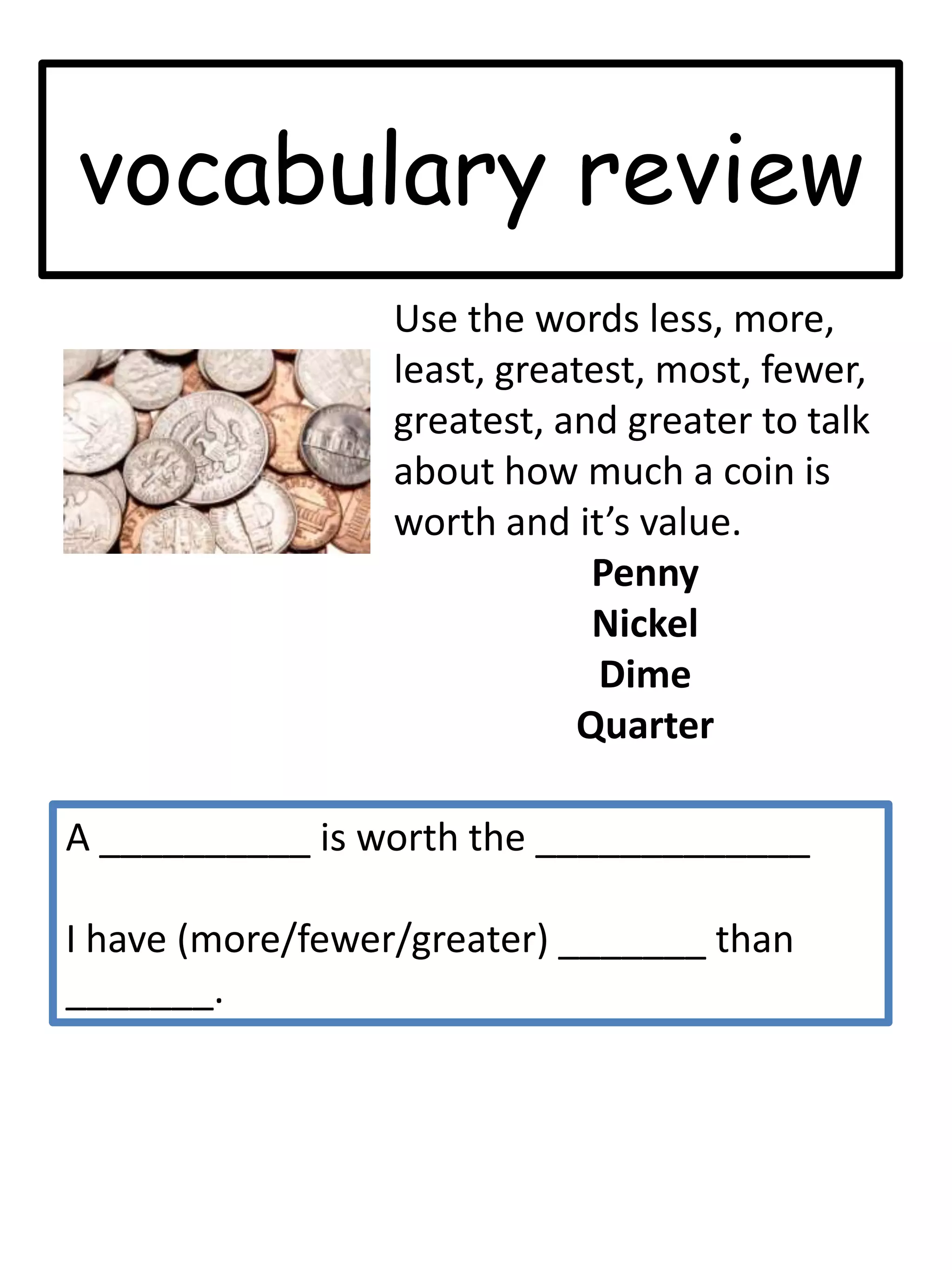 vocabulary reviewUse the words less, more, least, greatest, most, fewer, greatest, and greater to talk about how much a coin is worth and it’s value.  PennyNickelDimeQuarterA __________ is worth the _____________I have (more/fewer/greater) _______ than _______. 