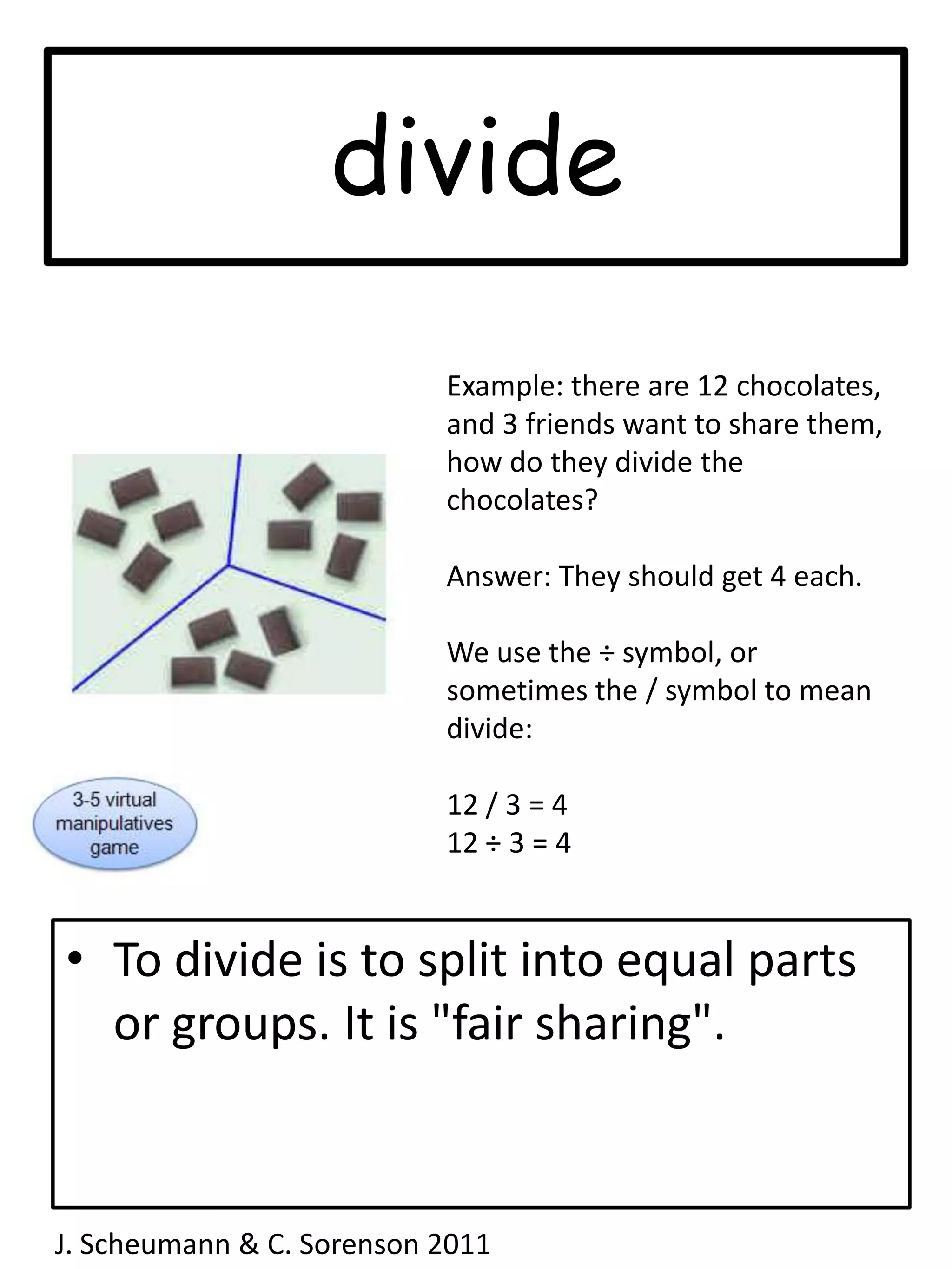 divideExample: there are 12 chocolates, and 3 friends want to share them, how do they divide the chocolates?Answer: They should get 4 each.We use the ÷ symbol, or sometimes the / symbol to mean divide:12 / 3 = 412 ÷ 3 = 4To divide is to split into equal parts or groups. It is "fair sharing".J. Scheumann & C. Sorenson 2011  