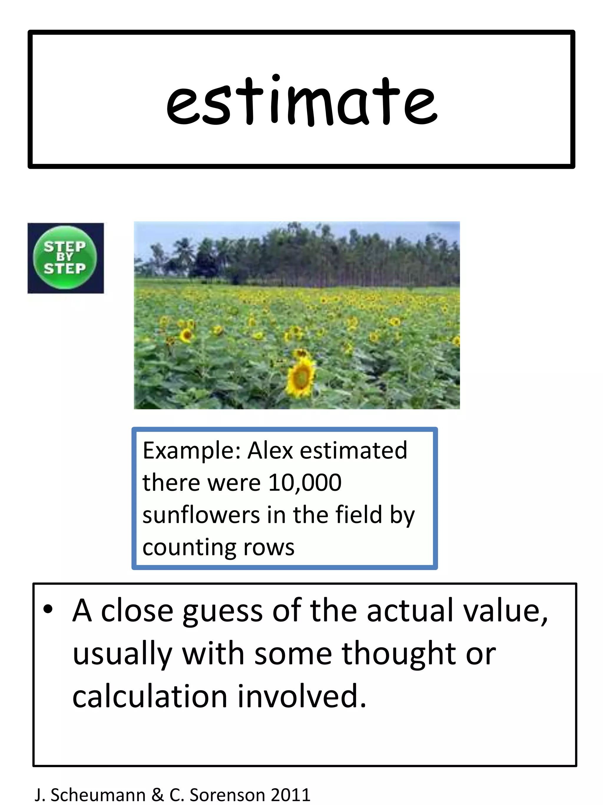 estimateExample: Alex estimated there were 10,000 sunflowers in the field by counting rowsA close guess of the actual value, usually with some thought or calculation involved.J. Scheumann & C. Sorenson 2011  
