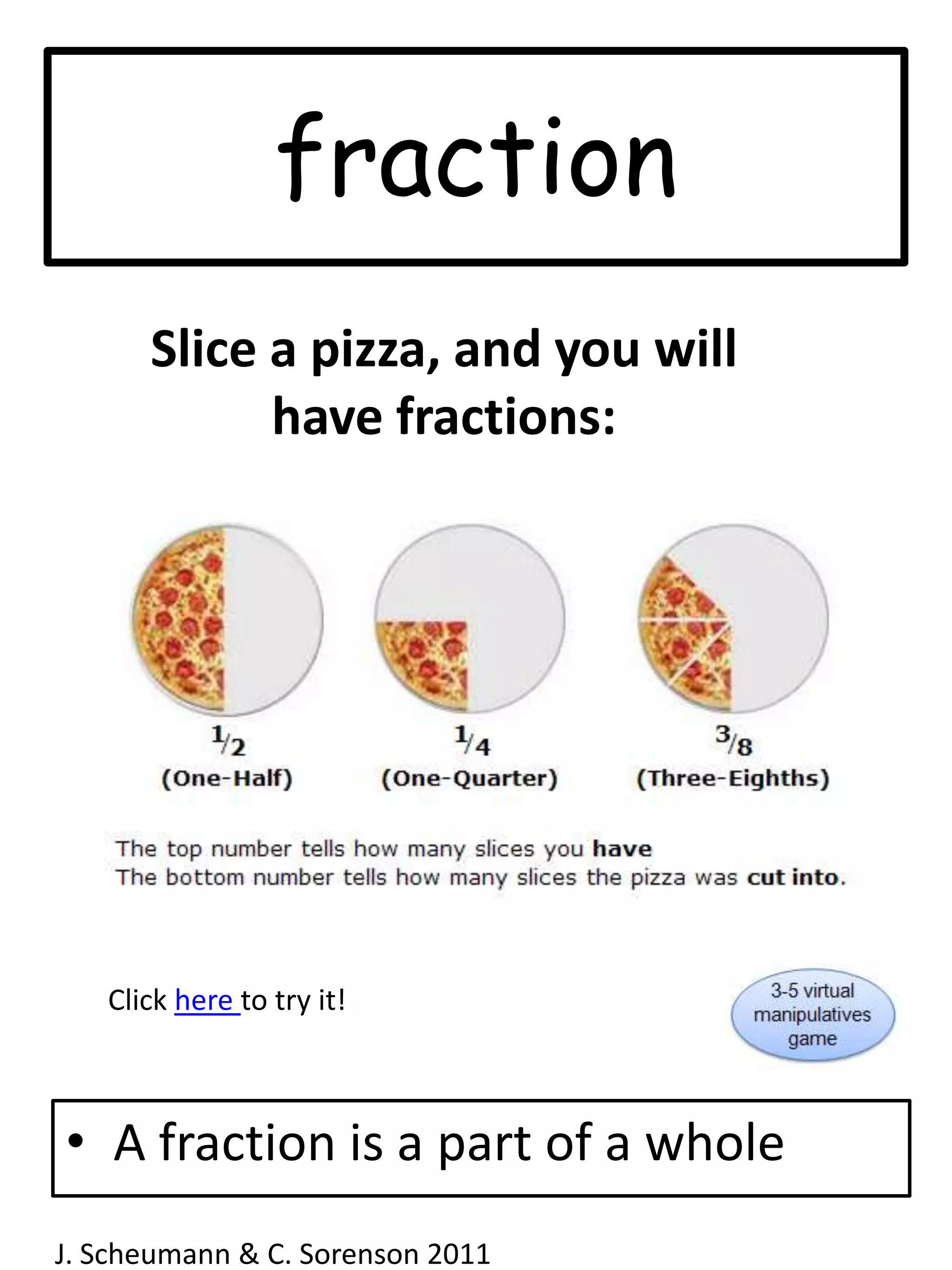 fractionSlice a pizza, and you will have fractions:Click here to try it!A fraction is a part of a wholeJ. Scheumann & C. Sorenson 2011  
