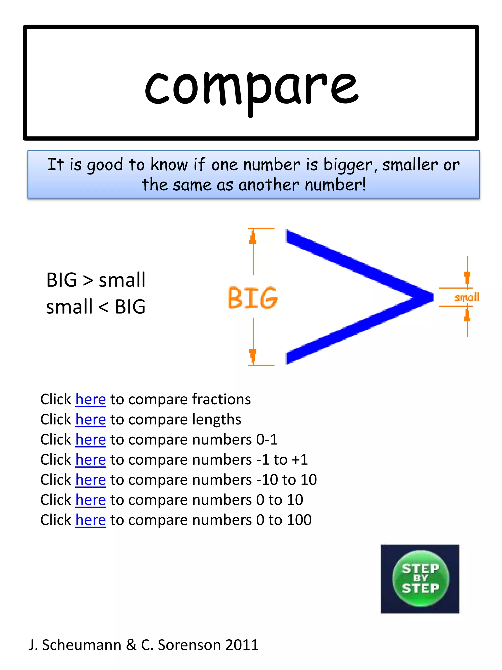 compareIt is good to know if one number is bigger, smaller or the same as another number!BIG > smallsmall < BIGClick here to compare fractionsClick here to compare lengthsClick here to compare numbers 0-1Click here to compare numbers -1 to +1Click here to compare numbers -10 to 10Click here to compare numbers 0 to 10Click here to compare numbers 0 to 100J. Scheumann & C. Sorenson 2011  
