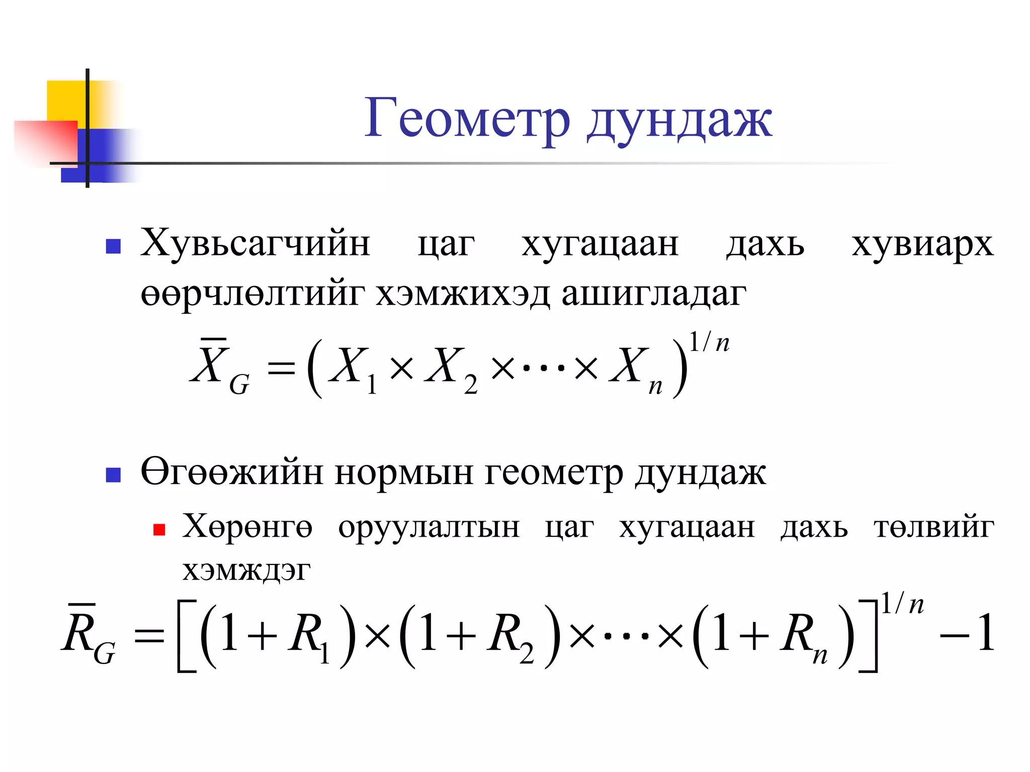 Геометр дундаж


Хувьсагчийн цаг хугацаан дахь
өөрчлөлтийг хэмжихэд ашигладаг

X G   X1  X 2 


хувиарх

 Xn 

1/ n

Өгөөжийн нормын геометр дундаж


Хөрөнгө оруулалтын цаг хугацаан дахь төлвийг
хэмждэг

RG  1  R1   1  R2  


 1  Rn  


1/ n

1

 
