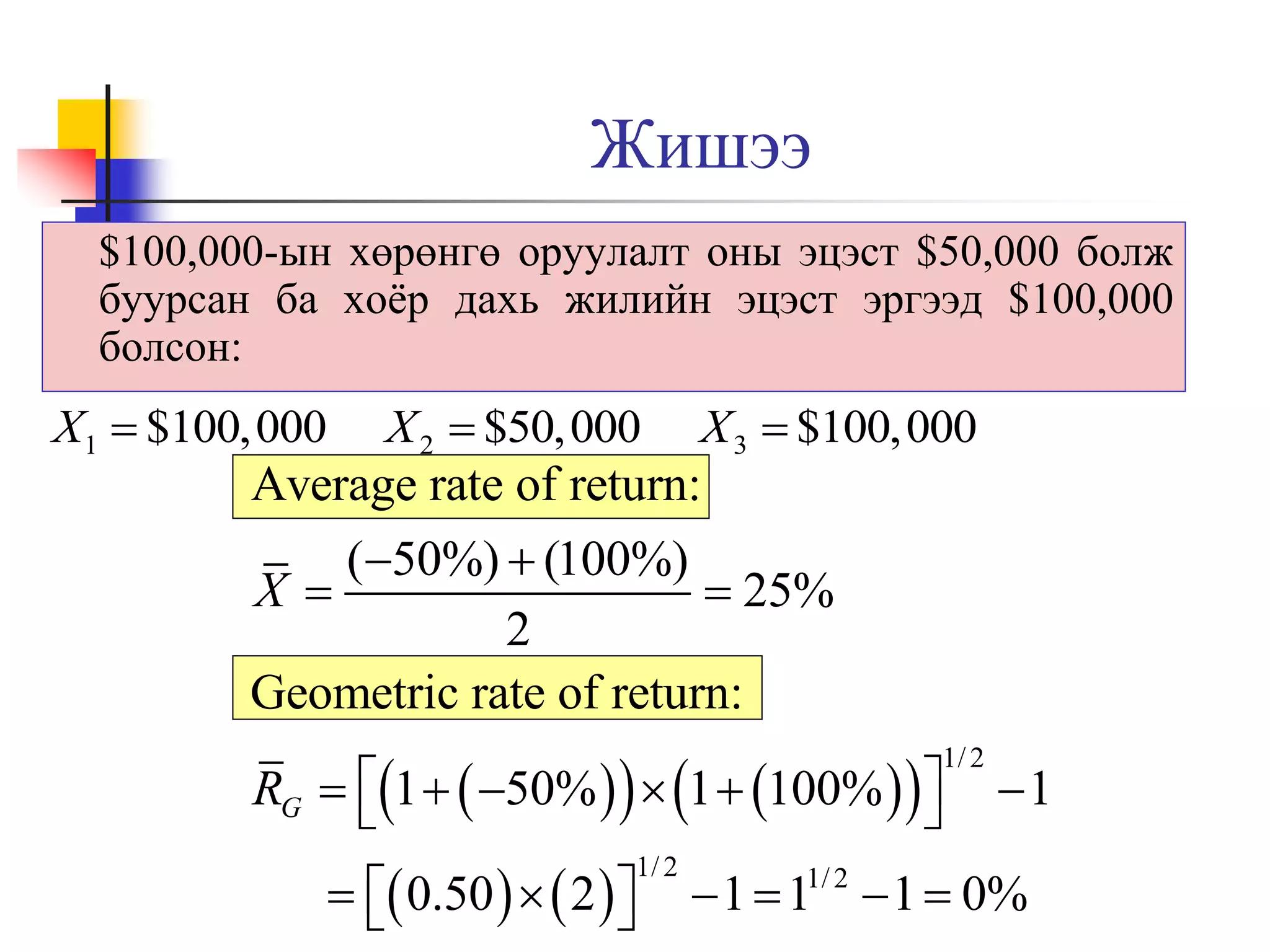 Жишээ
$100,000-ын хөрөнгө оруулалт оны эцэст $50,000 болж
буурсан ба хоёр дахь жилийн эцэст эргээд $100,000
болсон:

X1  $100,000

X 2  $50,000

X 3  $100,000

Average rate of return:
(50%)  (100%)
X
 25%
2
Geometric rate of return:
RG  1   50%    1  100%   



1/ 2

  0.50    2  



1/ 2

1

 1  1  1  0%
1/ 2

 