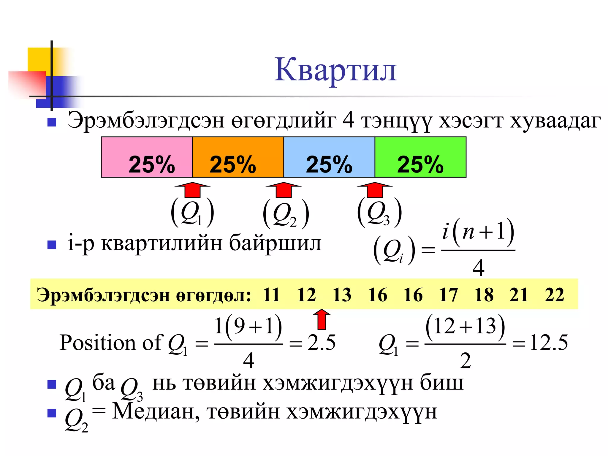 Квартил


Эрэмбэлэгдсэн өгөгдлийг 4 тэнцүү хэсэгт хуваадаг
25%

25%

 Q1 



25%

 Q2 

i-р квартилийн байршил

25%

Q3 
i  n  1
 Qi  
4

Эрэмбэлэгдсэн өгөгдөл: 11 12 13 16 16 17 18 21 22

1 9  1
Position of Q1 
 2.5
4

Q1

12  13  12.5

2

Q1 ба Q3 нь төвийн хэмжигдэхүүн биш

Q2 = Медиан, төвийн хэмжигдэхүүн


 