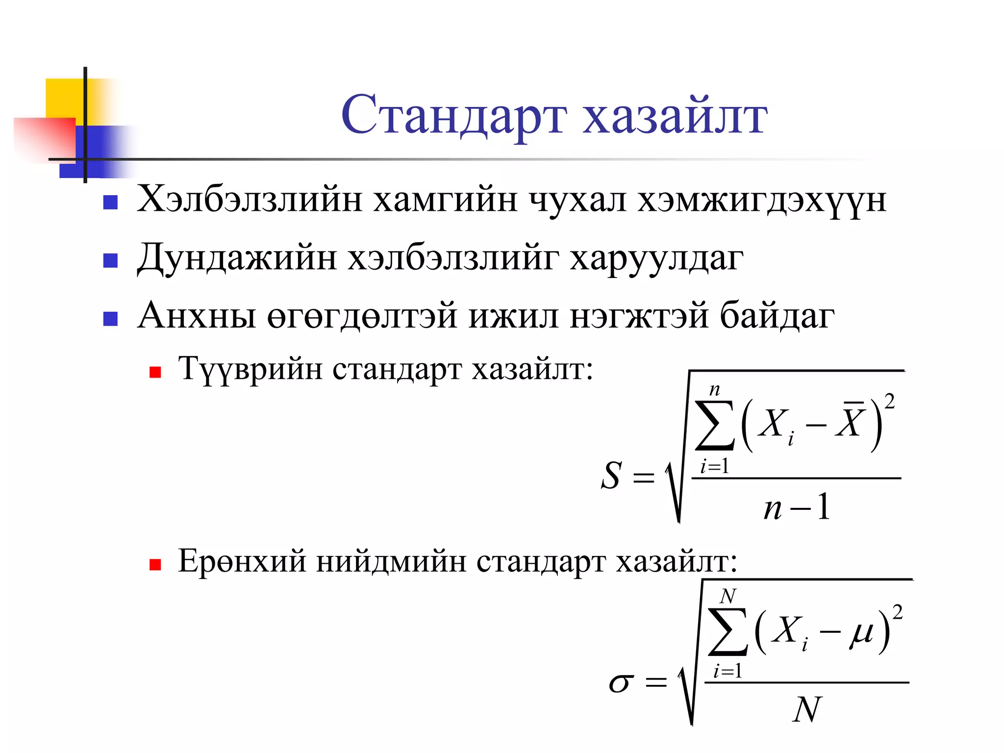 Стандарт хазайлт




Хэлбэлзлийн хамгийн чухал хэмжигдэхүүн
Дундажийн хэлбэлзлийг харуулдаг
Анхны өгөгдөлтэй ижил нэгжтэй байдаг


Түүврийн стандарт хазайлт:

n

S


 X
i 1

i

X

2

n 1

Ерөнхий нийдмийн стандарт хазайлт:
N

 

 X
i 1

i

N



2

 
