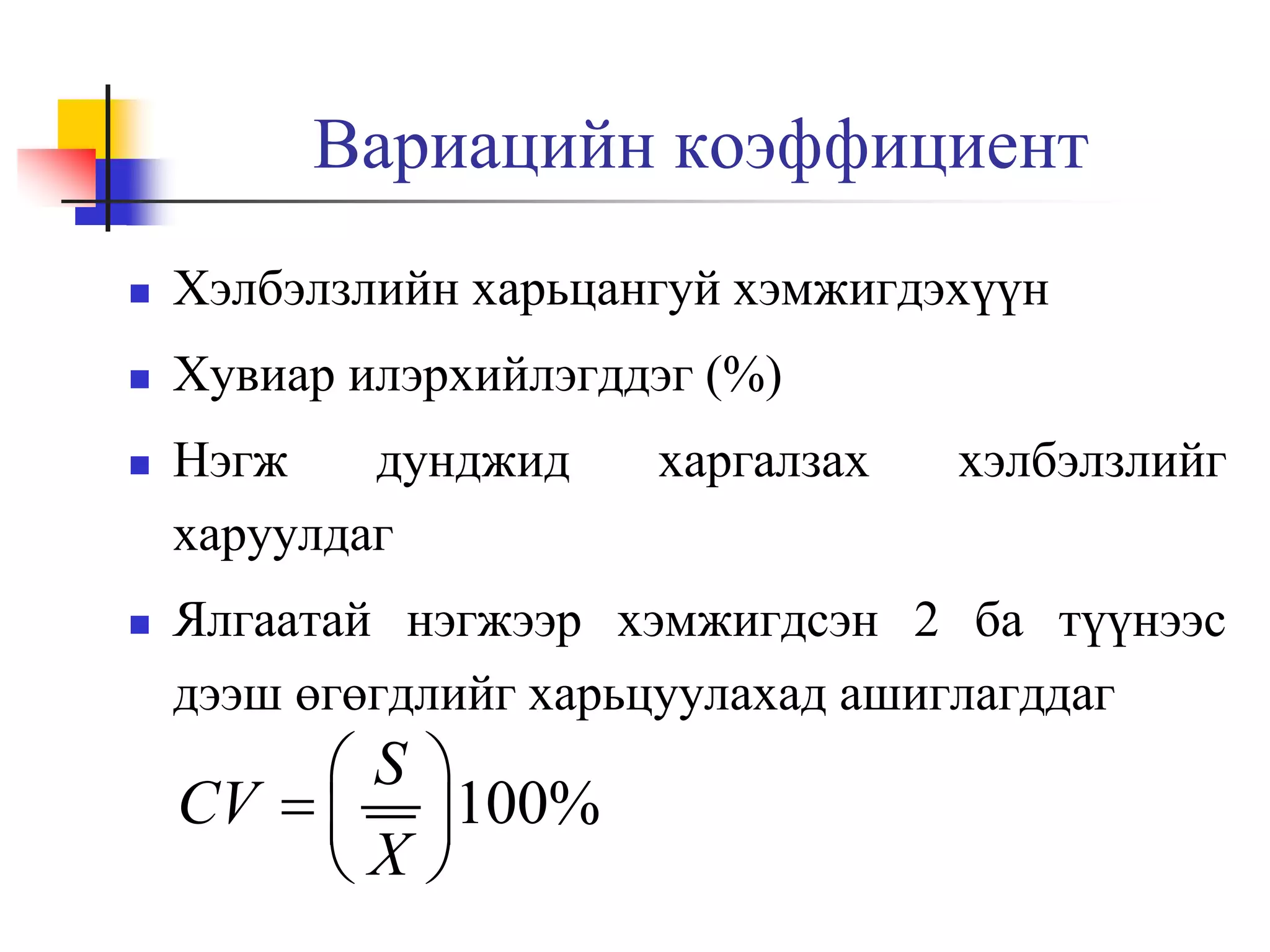 Вариацийн коэффициент


Хэлбэлзлийн харьцангуй хэмжигдэхүүн



Хувиар илэрхийлэгддэг (%)





Нэгж
дунджид
харуулдаг

харгалзах

хэлбэлзлийг

Ялгаатай нэгжээр хэмжигдсэн 2 ба түүнээс
дээш өгөгдлийг харьцуулахад ашиглагддаг

S
CV  
X


100%


 