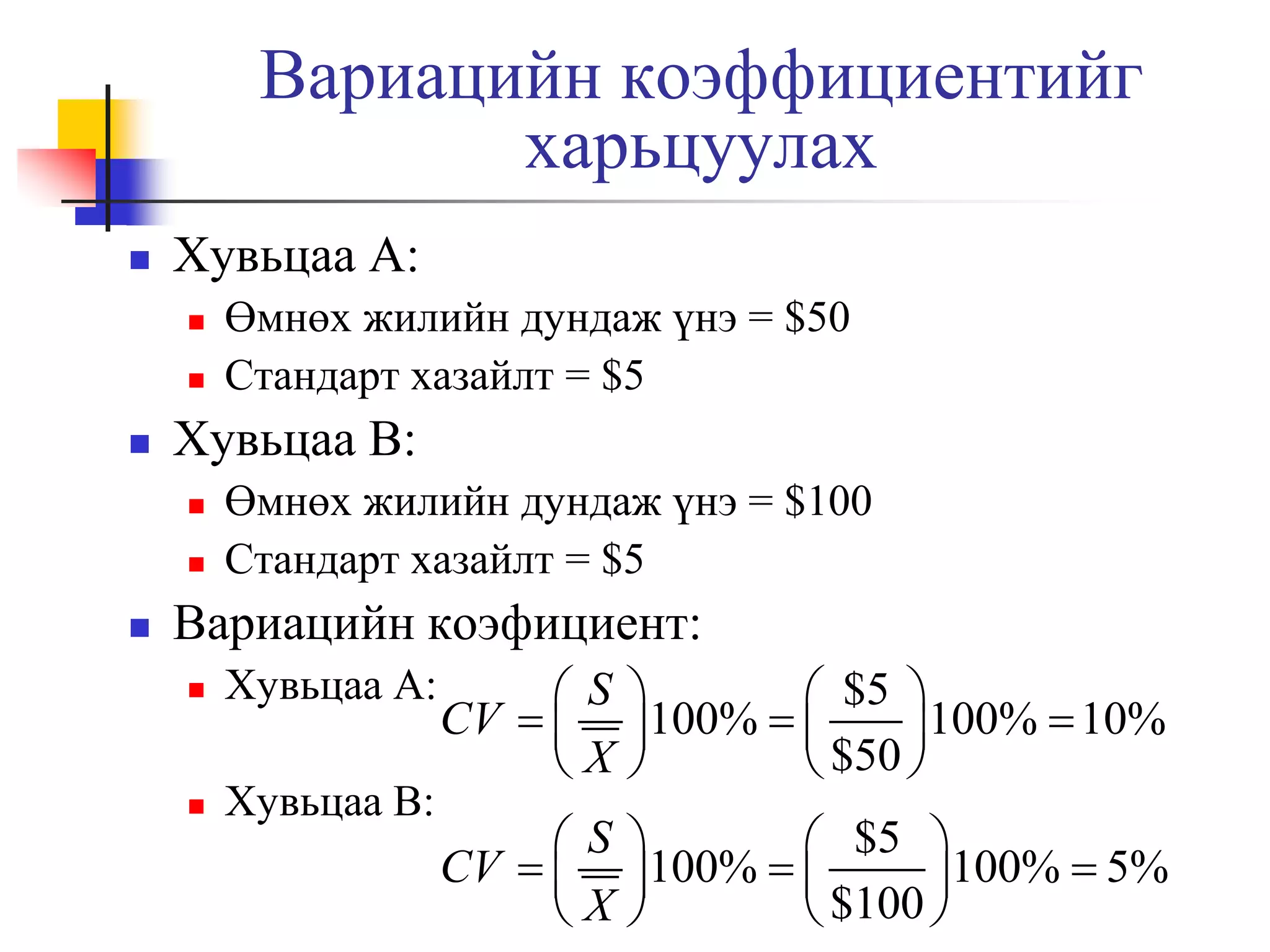 Вариацийн коэффициентийг
харьцуулах


Хувьцаа A:





Хувьцаа B:





Өмнөх жилийн дундаж үнэ = $50
Стандарт хазайлт = $5

Өмнөх жилийн дундаж үнэ = $100
Стандарт хазайлт = $5

Вариацийн коэфициент:


Хувьцаа A:



Хувьцаа B:

S
CV  
X


 $5 
100%  
100%  10%

 $50 

S
CV  
X


 $5 
100%  
100%  5%

 $100 

 