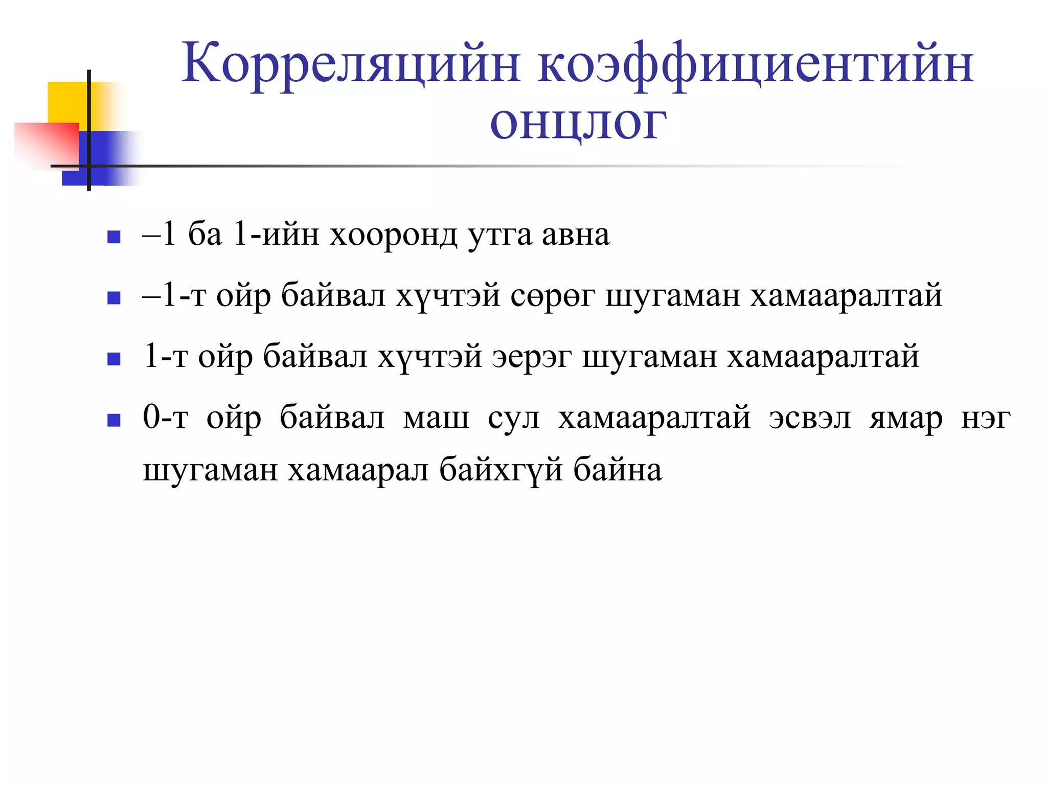 Корреляцийн коэффициентийн
онцлог


–1 ба 1-ийн хооронд утга авна



–1-т ойр байвал хүчтэй сөрөг шугаман хамааралтай



1-т ойр байвал хүчтэй эерэг шугаман хамааралтай



0-т ойр байвал маш сул хамааралтай эсвэл ямар нэг
шугаман хамаарал байхгүй байна

 