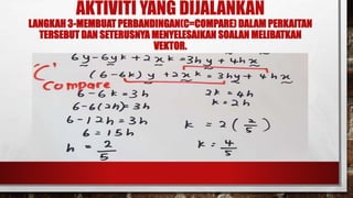 AKTIVITI YANG DIJALANKAN
LANGKAH 3-MEMBUAT PERBANDINGAN(C=COMPARE) DALAM PERKAITAN
TERSEBUT DAN SETERUSNYA MENYELESAIKAN SOALAN MELIBATKAN
VEKTOR.
 