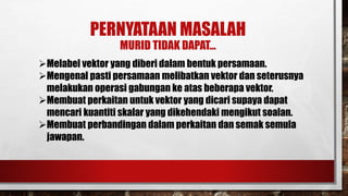 PERNYATAAN MASALAH
MURID TIDAK DAPAT…
Melabel vektor yang diberi dalam bentuk persamaan.
Mengenal pasti persamaan melibatkan vektor dan seterusnya
melakukan operasi gabungan ke atas beberapa vektor.
Membuat perkaitan untuk vektor yang dicari supaya dapat
mencari kuantiti skalar yang dikehendaki mengikut soalan.
Membuat perbandingan dalam perkaitan dan semak semula
jawapan.
 
