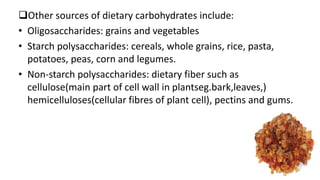 Other sources of dietary carbohydrates include:
• Oligosaccharides: grains and vegetables
• Starch polysaccharides: cereals, whole grains, rice, pasta,
potatoes, peas, corn and legumes.
• Non-starch polysaccharides: dietary fiber such as
cellulose(main part of cell wall in plantseg.bark,leaves,)
hemicelluloses(cellular fibres of plant cell), pectins and gums.
 