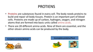 PROTIENS
• Proteins are substances found in every cell. The body needs proteins to
build and repair all body tissues. Protein is an important part of blood
cells. Proteins are made up of carbon, hydrogen, oxygen, and nitrogen
atoms that are formed into basic units called amino acids.
• There are 20 different amino acids. Nine of them are essential, and the
other eleven amino acids can be produced by the body.
Complete proteins/Animal Incomplete proteins/Plant
 