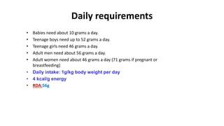 Daily requirements
• Babies need about 10 grams a day.
• Teenage boys need up to 52 grams a day.
• Teenage girls need 46 grams a day.
• Adult men need about 56 grams a day.
• Adult women need about 46 grams a day (71 grams if pregnant or
breastfeeding)
• Daily intake: 1g/kg body weight per day
• 4 kcal/g energy
• RDA:56g
 