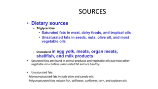 SOURCES
• Dietary sources
– Triglycerides
• Saturated fats in meat, dairy foods, and tropical oils
• Unsaturated fats in seeds, nuts, olive oil, and most
vegetable oils
– Cholesterol in egg yolk, meats, organ meats,
shellfish, and milk products
• Saturated fats are found in animal products and vegetable oils but most other
vegetable oils contain unsaturated fat and are healthy.
• Unsaturated fats:
Monounsaturated fats include olive and canola oils.
Polyunsaturated fats include fish, safflower, sunflower, corn, and soybean oils
 