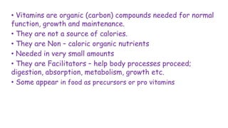 • Vitamins are organic (carbon) compounds needed for normal
function, growth and maintenance.
• They are not a source of calories.
• They are Non – caloric organic nutrients
• Needed in very small amounts
• They are Facilitators – help body processes proceed;
digestion, absorption, metabolism, growth etc.
• Some appear in food as precursors or pro vitamins
 