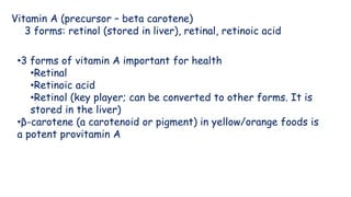 Vitamin A (precursor – beta carotene)
3 forms: retinol (stored in liver), retinal, retinoic acid
•3 forms of vitamin A important for health
•Retinal
•Retinoic acid
•Retinol (key player; can be converted to other forms. It is
stored in the liver)
•β-carotene (a carotenoid or pigment) in yellow/orange foods is
a potent provitamin A
 