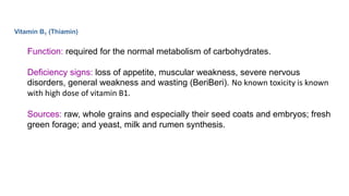Vitamin B1 (Thiamin)
Function: required for the normal metabolism of carbohydrates.
Deficiency signs: loss of appetite, muscular weakness, severe nervous
disorders, general weakness and wasting (BeriBeri). No known toxicity is known
with high dose of vitamin B1.
Sources: raw, whole grains and especially their seed coats and embryos; fresh
green forage; and yeast, milk and rumen synthesis.
 