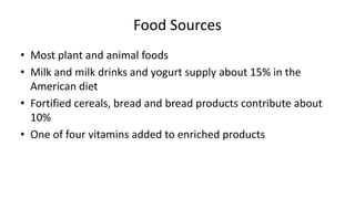 Food Sources
• Most plant and animal foods
• Milk and milk drinks and yogurt supply about 15% in the
American diet
• Fortified cereals, bread and bread products contribute about
10%
• One of four vitamins added to enriched products
 