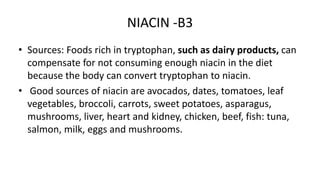 NIACIN -B3
• Sources: Foods rich in tryptophan, such as dairy products, can
compensate for not consuming enough niacin in the diet
because the body can convert tryptophan to niacin.
• Good sources of niacin are avocados, dates, tomatoes, leaf
vegetables, broccoli, carrots, sweet potatoes, asparagus,
mushrooms, liver, heart and kidney, chicken, beef, fish: tuna,
salmon, milk, eggs and mushrooms.
 