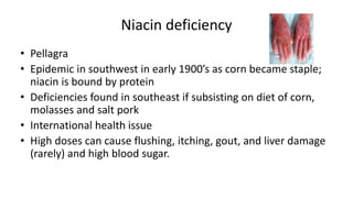 Niacin deficiency
• Pellagra
• Epidemic in southwest in early 1900’s as corn became staple;
niacin is bound by protein
• Deficiencies found in southeast if subsisting on diet of corn,
molasses and salt pork
• International health issue
• High doses can cause flushing, itching, gout, and liver damage
(rarely) and high blood sugar.
 