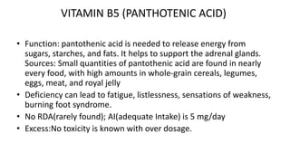 VITAMIN B5 (PANTHOTENIC ACID)
• Function: pantothenic acid is needed to release energy from
sugars, starches, and fats. It helps to support the adrenal glands.
Sources: Small quantities of pantothenic acid are found in nearly
every food, with high amounts in whole-grain cereals, legumes,
eggs, meat, and royal jelly
• Deficiency can lead to fatigue, listlessness, sensations of weakness,
burning foot syndrome.
• No RDA(rarely found); AI(adequate Intake) is 5 mg/day
• Excess:No toxicity is known with over dosage.
 