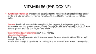 VITAMIN B6 (PYRIDOXINE)
• function of Vitamin B6 :Pyridoxine is essential for the metabolism of carbohydrates, amino
acids, and fats, as well as for normal nerve function and for the formation of red blood
cells.
Sources :Foods rich in vitamin B6 are spinach, bell peppers, turnip greens, garlic, tuna,
cauliflower, mustard greens, banana, celery, cabbage, mushrooms, asparagus, broccoli, kale,
collard greens, Brussels sprouts, cod and chard.
Recommended daily allowance: RDA is 1-3 mg/day
vitamin B6 deficiency
Deficiency of pyridoxine can lead to anemia, nerve damage, seizures, skin problems, and
sores in the mouth.
Excess :Over dosage of pyridoxine can damage the nerves and cause sensory neuropathy.
 