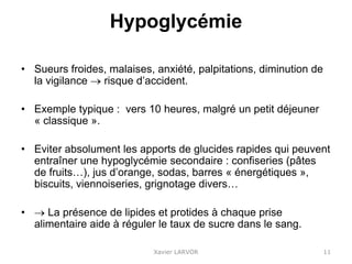 Hypoglycémie
• Sueurs froides, malaises, anxiété, palpitations, diminution de
la vigilance  risque d’accident.
• Exemple typique : vers 10 heures, malgré un petit déjeuner
« classique ».
• Eviter absolument les apports de glucides rapides qui peuvent
entraîner une hypoglycémie secondaire : confiseries (pâtes
de fruits…), jus d’orange, sodas, barres « énergétiques »,
biscuits, viennoiseries, grignotage divers…
•  La présence de lipides et protides à chaque prise
alimentaire aide à réguler le taux de sucre dans le sang.
Xavier LARVOR 11
 