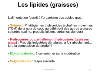 Les lipides (graisses)
L’alimentation fournit à l’organisme des acides gras :
- Saturés : Privilégier les triglycérides à chaînes moyennes
(TCM) de la noix de coco au détriment des autres graisses
saturées (palme, produits laitiers, certaines viandes)
- Hydrogénés ou partiellement hydrogénés (graisses
trans) : Produits industriels dénaturés, à fuir absolument…
Lire la composition du produit !
- Monoinsaturés : à consommer sans modération
- Polyinsaturés : diapo suivante
Xavier LARVOR 12
 