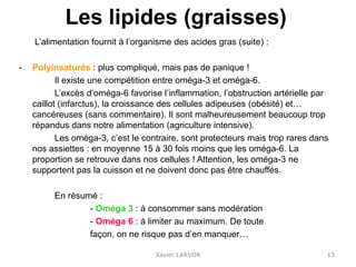 Les lipides (graisses)
L’alimentation fournit à l’organisme des acides gras (suite) :
- Polyinsaturés : plus compliqué, mais pas de panique !
Il existe une compétition entre oméga-3 et oméga-6.
L’excès d’oméga-6 favorise l’inflammation, l’obstruction artérielle par
caillot (infarctus), la croissance des cellules adipeuses (obésité) et…
cancéreuses (sans commentaire). Il sont malheureusement beaucoup trop
répandus dans notre alimentation (agriculture intensive).
Les oméga-3, c’est le contraire, sont protecteurs mais trop rares dans
nos assiettes : en moyenne 15 à 30 fois moins que les oméga-6. La
proportion se retrouve dans nos cellules ! Attention, les oméga-3 ne
supportent pas la cuisson et ne doivent donc pas être chauffés.
En résumé :
- Oméga 3 : à consommer sans modération
- Oméga 6 : à limiter au maximum. De toute
façon, on ne risque pas d’en manquer…
Xavier LARVOR 13
 