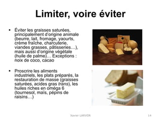 Limiter, voire éviter
 Éviter les graisses saturées,
principalement d’origine animale
(beurre, lait, fromage, yaourts,
crème fraîche, charcuterie,
viandes grasses, pâtisseries…),
mais aussi d’origine végétale
(huile de palme)… Exceptions :
noix de coco, cacao
 Proscrire les aliments
industriels, les plats préparés, la
restauration de masse (graisses
saturées, acides gras trans), les
huiles riches en oméga 6
(tournesol, maïs, pépins de
raisins…)
Xavier LARVOR 14
 