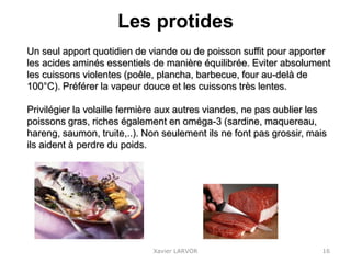 Les protides
Xavier LARVOR
Un seul apport quotidien de viande ou de poisson suffit pour apporter
les acides aminés essentiels de manière équilibrée. Eviter absolument
les cuissons violentes (poêle, plancha, barbecue, four au-delà de
100°C). Préférer la vapeur douce et les cuissons très lentes.
Privilégier la volaille fermière aux autres viandes, ne pas oublier les
poissons gras, riches également en oméga-3 (sardine, maquereau,
hareng, saumon, truite,..). Non seulement ils ne font pas grossir, mais
ils aident à perdre du poids.
16
 