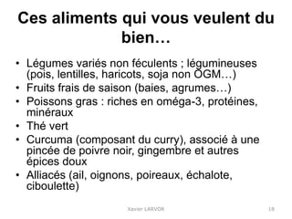 Ces aliments qui vous veulent du
bien…
• Légumes variés non féculents ; légumineuses
(pois, lentilles, haricots, soja non OGM…)
• Fruits frais de saison (baies, agrumes…)
• Poissons gras : riches en oméga-3, protéines,
minéraux
• Thé vert
• Curcuma (composant du curry), associé à une
pincée de poivre noir, gingembre et autres
épices doux
• Alliacés (ail, oignons, poireaux, échalote,
ciboulette)
Xavier LARVOR 18
 