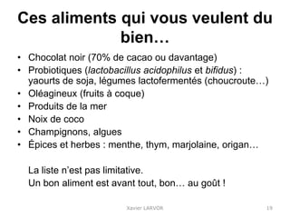 Ces aliments qui vous veulent du
bien…
• Chocolat noir (70% de cacao ou davantage)
• Probiotiques (lactobacillus acidophilus et bifidus) :
yaourts de soja, légumes lactofermentés (choucroute…)
• Oléagineux (fruits à coque)
• Produits de la mer
• Noix de coco
• Champignons, algues
• Épices et herbes : menthe, thym, marjolaine, origan…
La liste n’est pas limitative.
Un bon aliment est avant tout, bon… au goût !
Xavier LARVOR 19
 