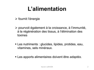 L’alimentation
 fournit l’énergie
 pourvoit également à la croissance, à l’immunité,
à la régénération des tissus, à l’élimination des
toxines
 Les nutriments : glucides, lipides, protides, eau,
vitamines, sels minéraux.
 Les apports alimentaires doivent être adaptés.
Xavier LARVOR 2
 