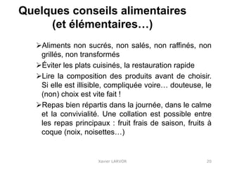 Quelques conseils alimentaires
(et élémentaires…)
Aliments non sucrés, non salés, non raffinés, non
grillés, non transformés
Éviter les plats cuisinés, la restauration rapide
Lire la composition des produits avant de choisir.
Si elle est illisible, compliquée voire… douteuse, le
(non) choix est vite fait !
Repas bien répartis dans la journée, dans le calme
et la convivialité. Une collation est possible entre
les repas principaux : fruit frais de saison, fruits à
coque (noix, noisettes…)
Xavier LARVOR 20
 