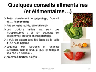 Quelques conseils alimentaires
(et élémentaires…)
Éviter absolument le grignotage, favorisé
par… le grignotage
Pas de repas lourds, surtout le soir
Les produits laitiers ne sont pas
indispensables ; si l’on souhaite en
consommer, préférer chèvre et brebis
1 fruit de saison tous les jours de la taille
d’une belle pomme
Légumes non féculents en quantité
suffisante, cuits et crus, à tous les repas et
non pas « à volonté » !
Aromates, herbes, épices…
Xavier LARVOR 21
 