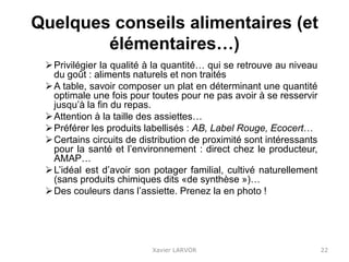 Quelques conseils alimentaires (et
élémentaires…)
Privilégier la qualité à la quantité… qui se retrouve au niveau
du goût : aliments naturels et non traités
A table, savoir composer un plat en déterminant une quantité
optimale une fois pour toutes pour ne pas avoir à se resservir
jusqu’à la fin du repas.
Attention à la taille des assiettes…
Préférer les produits labellisés : AB, Label Rouge, Ecocert…
Certains circuits de distribution de proximité sont intéressants
pour la santé et l’environnement : direct chez le producteur,
AMAP…
L’idéal est d’avoir son potager familial, cultivé naturellement
(sans produits chimiques dits «de synthèse »)…
Des couleurs dans l’assiette. Prenez la en photo !
Xavier LARVOR 22
 