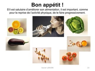 Bon appétit !
S’il est salutaire d’améliorer son alimentation, il est important, comme
pour la reprise de l’activité physique, de le faire progressivement.
Xavier LARVOR 23
 