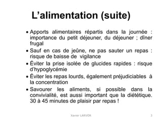 L’alimentation (suite)
 Apports alimentaires répartis dans la journée :
importance du petit déjeuner, du déjeuner ; dîner
frugal
 Sauf en cas de jeûne, ne pas sauter un repas :
risque de baisse de vigilance
 Éviter la prise isolée de glucides rapides : risque
d’hypoglycémie
 Éviter les repas lourds, également préjudiciables à
la concentration
 Savourer les aliments, si possible dans la
convivialité, est aussi important que la diététique.
30 à 45 minutes de plaisir par repas !
Xavier LARVOR 3
 