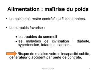 Alimentation : maîtrise du poids
• Le poids doit rester contrôlé au fil des années.
• Le surpoids favorise :
 les troubles du sommeil
 les maladies de civilisation : diabète,
hypertension, infarctus, cancer…
Risque de malaise voire d’incapacité subite,
générateur d’accident par perte de contrôle.
Xavier LARVOR 4
 
