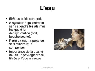 L’eau
• 60% du poids corporel.
• S’hydrater régulièrement
sans attendre les alarmes
indiquant la
déshydratation (soif,
bouche sèche).
• Perte en eau  perte en
sels minéraux, à
compenser
• Importance de la qualité
de l’eau : privilégier l’eau
filtrée et l’eau minérale
Xavier LARVOR 5
 