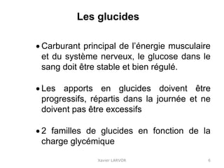 Les glucides
 Carburant principal de l’énergie musculaire
et du système nerveux, le glucose dans le
sang doit être stable et bien régulé.
 Les apports en glucides doivent être
progressifs, répartis dans la journée et ne
doivent pas être excessifs
 2 familles de glucides en fonction de la
charge glycémique
Xavier LARVOR 6
 