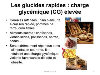 Les glucides rapides : charge
glycémique (CG) élevée
• Céréales raffinées : pain blanc, riz
à cuisson rapide, pommes de
terre, corn flakes…
• Aliments sucrés : confiseries,
viennoiseries, pâtisseries, barres,
sodas…
• Sont extrêmement répandus dans
l’alimentation courante. Ils
induisent une charge glycémique
violente favorisant le diabète et
l’obésité.
Xavier LARVOR 7
 