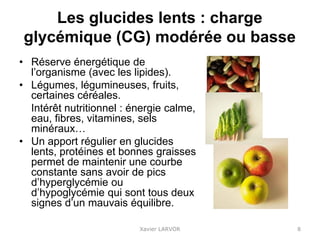 Les glucides lents : charge
glycémique (CG) modérée ou basse
• Réserve énergétique de
l’organisme (avec les lipides).
• Légumes, légumineuses, fruits,
certaines céréales.
Intérêt nutritionnel : énergie calme,
eau, fibres, vitamines, sels
minéraux…
• Un apport régulier en glucides
lents, protéines et bonnes graisses
permet de maintenir une courbe
constante sans avoir de pics
d’hyperglycémie ou
d’hypoglycémie qui sont tous deux
signes d’un mauvais équilibre.
Xavier LARVOR 8
 
